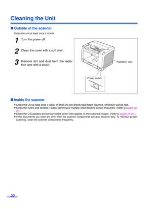 Page 2222
Cleaning the Unit
∫Outside of the scanner
Clean the unit at least once a month.
1Turn the power off.
2Clean the cover with a soft cloth.
3Remove dirt and dust from the radia-
tion vent with a brush.
∫Inside the scanner
≥Clean the unit at least once a week or when 20,000 sheets have been scanned, whichever comes first.
≥Clean the rollers and sensors if paper jamming or multiple-sheet feeding occurs frequently. (Refer to pages 23-
25.)
≥Clean the CIS glasses and sensor rollers when lines appear on the...