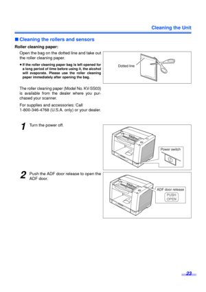 Page 23Cleaning the Unit
23
∫Cleaning the rollers and sensors
Roller cleaning paper:
Open the bag on the dotted line and take out
the roller cleaning paper.
≥If the roller cleaning paper bag is left opened for
a long period of time before using it, the alcohol
will evaporate. Please use the roller cleaning
paper immediately after opening the bag.
The roller cleaning paper (Model No. KV-SS03)
is available from the dealer where you pur-
chased your scanner.
For supplies and accessories: Call 
1-800-346-4768...