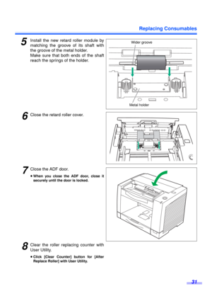 Page 31Replacing Consumables
31
5Install the new retard roller module by
matching the groove of its shaft with
the groove of the metal holder.
Make sure that both ends of the shaft
reach the springs of the holder.
6Close the retard roller cover.
7Close the ADF door.
≥When you close the ADF door, close it
securely until the door is locked.
8Clear the roller replacing counter with
User Utility.
≥Click [Clear Counter] button for [After
Replace Roller] with User Utility.
Wider groove
Metal holder 