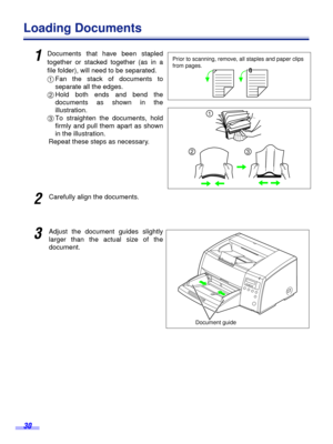 Page 30 
30 
Loading Documents 
1
 
Documents that have been stapled
together or stacked together (as in a
ﬁle folder), will need to be separated.  
1  
Fan the stack of documents to
separate all the edges.  
2  
Hold both ends and bend the
documents as shown in the
illustration.  
3  
To straighten the documents, hold
firmly and pull them apart as shown
in the illustration.
Repeat these steps as necessary. 
2
 
Carefully align the documents. 
3
 
Adjust the document guides slightly
larger than the actual size...