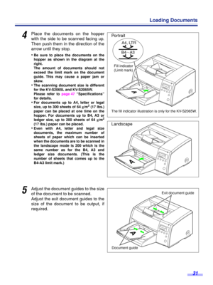 Page 31 
31 
Loading Documents 
4
 
Place the documents on the hopper
with the side to be scanned facing up.
Then push them in the direction of the
arrow until they stop.
• 
Be sure to place the documents on the
hopper as shown in the diagram at the
right.
The amount of documents should not
exceed the limit mark on the document
guide. This may cause a paper jam or
skew. 
• 
The scanning document size is different
for the KV-S2065L and KV-S2065W.
Please refer to page 47 “Speciﬁcations”
for details. 
• 
For...