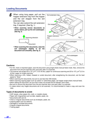 Page 32 
32 
Loading Documents 
6
 
When using long paper, pull out the
hopper extension tray from the hopper
and the exit stopper from the exit
extension tray.
You can also extend the exit extension
tray, if required. (See ﬁg. 1)
• 
When scanning narrow documents as
shown below, pull up the exit substopper.
(See ﬁg. 2)  
• 
When scanning thin documents, raise the
exit substopper slightly to let the
document exit smoothly. (See ﬁg. 3) 
Cautions:  
• 
For thin, thick or important paper, scan the document using...