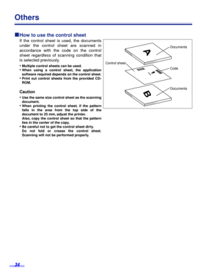 Page 34 
34 
Others  
ºº º º 
How to use the control sheet 
If the control sheet is used, the documents
under the control sheet are scanned in
accordance with the code on the control
sheet regardless of scanning condition that
is selected previously.
• 
Multiple control sheets can be used. 
• 
When using a control sheet, the application
software required depends on the control sheet. 
• 
Print out control sheets from the provided CD-
ROM. 
Caution  
• 
Use the same size control sheet as the scanning
document....