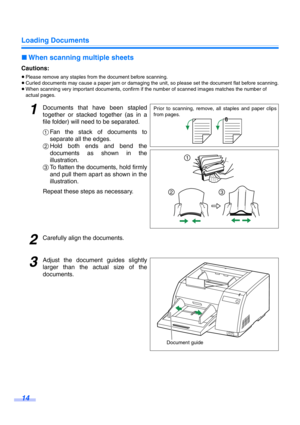 Page 14Loading Documents
14
∫When scanning multiple sheets
Cautions:
≥Please remove any staples from the document before scanning.
≥Curled documents may cause a paper jam or damaging the unit, so please set the document flat before scanning.
≥When scanning very important documents, confirm if the number of scanned images matches the number of 
actual pages.
1Documents that have been stapled
together or stacked together (as in a
file folder) will need to be separated.
1Fan the stack of documents to
separate all...