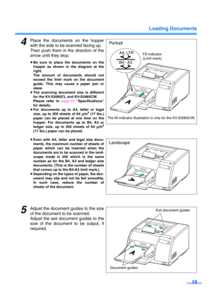 Page 15Loading Documents
15
4Place the documents on the hopper
with the side to be scanned facing up.
Then push them in the direction of the
arrow until they stop.
≥Be sure to place the documents on the
hopper as shown in the diagram at the
right.
The amount of documents should not
exceed the limit mark on the document
guide. This may cause a paper jam or
skew.
≥The scanning document size is different
for the KV-S3065CL and KV-S3065CW.
Please refer to page 34 “Specifications”
for details.
≥For documents up to...