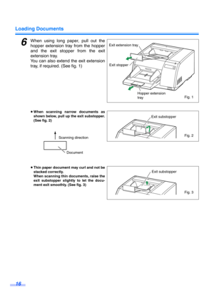 Page 16Loading Documents
16
6When using long paper, pull out the
hopper extension tray from the hopper
and the exit stopper from the exit
extension tray. 
You can also extend the exit extension
tray, if required. (See fig. 1)
≥When scanning narrow documents as
shown below, pull up the exit substopper.
(See fig. 2) 
≥Thin paper document may curl and not be
stacked correctly.
When scanning thin documents, raise the
exit substopper slightly to let the docu-
ment exit smoothly. (See fig. 3)
Exit extension tray
Exit...