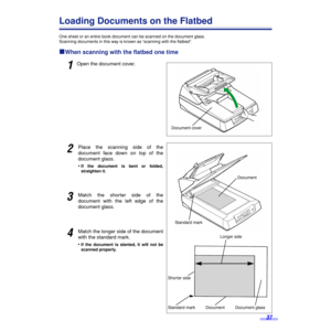 Page 3737
Loading Documents on the Flatbed
One sheet or an entire book document can be scanned on the document glass.
Scanning documents in this way is known as “scanning with the ﬂatbed”.
ºº º ºWhen scanning with the flatbed one time 
1Open the document cover.
2Place the scanning side of the
document face down on top of the
document glass.
•
If the document is bent or folded,
straighten it.
3Match the shorter side of the
document with the left edge of the
document glass.
4Match the longer side of the document...