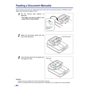 Page 4040
Feeding a Document Manually
When scanning a document with multiple pages with the ADF, set the manual feed selector to “MANUAL” and the 
pages can be scanned one page at a time.
1Set the manual feed selector to
“MANUAL”.
•
The hopper will then be raised to the
proper level for manual feeding.
2Match the document guide with the
size of the document.
3Insert the document into the paper slot
one page at a time.
Cautions :
• Please remove any staples from the document before scanning.
• Glued or curled...