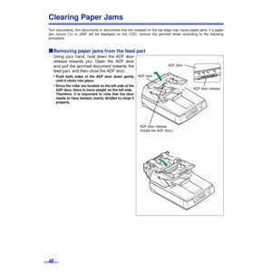 Page 4242
Clearing Paper Jams
Torn documents, thin documents or documents that are creased on the top edge may cause paper jams. If a paper
jam occurs (“U xx JAM” will be displayed on the LCD), remove the jammed sheet according to the following
procedure.
ºº º ºRemoving paper jams from the feed part
Using your hand, hold down the ADF door
release towards you. Open the ADF door
and pull the jammed document towards the
feed part, and then close the ADF door.
•
Push both sides of the ADF door down gently
until it...