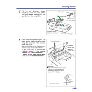 Page 4949
Cleaning the Unit
4Pull the exit document stopper
towards you, using your hand, pull the
front door release towards you, then
open the front door completely.
5Clean the scanning section glass, CIS
glass, sensor plate and sensor roller
using the accessory roller cleaning
paper (KV-SS03).
Also, remove the dirt on the document
sensors using the included blower.
•
If the sensor roller is removed while
cleaning, re-attach it after cleaning.
(Refer to page 50 for re-attachmant.)
•There is no CIS glass and...
