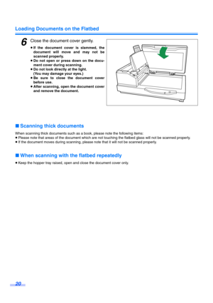Page 20Loading Documents on the Flatbed
20
6Close the document cover gently.
≥If the document cover is slammed, the
document will move and may not be
scanned properly.
≥Do not open or press down on the docu-
ment cover during scanning.
≥Do not look directly at the light.
(You may damage your eyes.)
≥Be sure to close the document cover
before use.
≥After scanning, open the document cover
and remove the document.
∫Scanning thick documents
When scanning thick documents such as a book, please note the following...