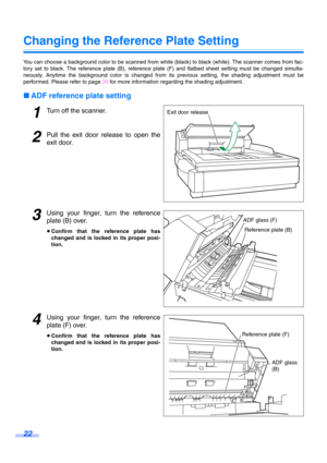 Page 2222
Changing the Reference Plate Setting
You can choose a background color to be scanned from white (black) to black (white). The scanner comes from fac-
tory set to black. The reference plate (B), reference plate (F) and flatbed sheet setting must be changed simulta-
neously. Anytime the background color is changed from its previous setting, the shading adjustment must be
performed. Please refer to page 39 for more information regarding the shading adjustment.
∫ADF reference plate setting
1Turn off the...