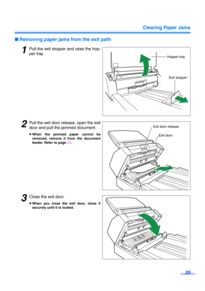 Page 25Clearing Paper Jams
25
∫Removing paper jams from the exit path
1Pull the exit stopper and raise the hop-
per tray.
2Pull the exit door release, open the exit
door and pull the jammed document.
≥When the jammed paper cannot be
removed, remove it from the document
feeder. Refer to page 24.
3Close the exit door.
≥When you close the exit door, close it
securely until it is locked.
Hopper tray
Exit stopper
Exit door
Exit door release 