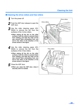 Page 29Cleaning the Unit
29
∫Cleaning the drive rollers and free rollers
1Turn the power off.
2Push the ADF door release to open the
ADF door.
3Use the roller cleaning paper (KV-
SS03) to remove the dirt from the
surfaces of the 4 drive rollers.
≥When wiping off the dirt on the roller
surfaces, hold the rollers to prevent them
from rotating, and wipe the roller all the
way around them proceeding from one
end to the other in the direction of the
arrows shown in the figure.
4Use the roller cleaning paper (KV-...
