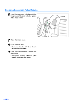 Page 38Replacing Consumable Roller Modules
38
6Install the new retard roller by matching
the groove of its shaft with the groove
of the metal holder.
7Close the retard cover.
8Close the ADF door.
≥When you close the ADF door, close it
securely until it is locked.
9Clear the roller replacing counter with
User Utility.
≥Click [Clear Counter] button for [After
Replace Roller] with User Utility.
Groove 