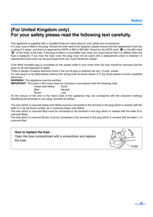 Page 5Notice
5
(For United Kingdom only)
For your safety please read the following text carefully.
This appliance is supplied with a moulded three pin mains plug for your safety and convenience.
A 5 amp. fuse is fitted in this plug. Should the fuse need to be replaced, please ensure that the replacement fuse has
a rating of 5 amps. and that it is approved by ASTA or BSI to BS1362. Check for the ASTA mark   or the BSI mark
 on the body of the fuse. If the plug contains a removable fuse cover you must ensure...