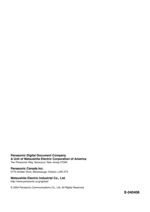 Page 46Panasonic Digital Document Company
A Unit of Matsushita Electric Corporation of America
Two Panasonic Way, Secaucus, New Jersey 07094
Panasonic Canada Inc.
5770 Ambler Drive, Mississauga, Ontario, L4W 2T3
Matsushita Electric Industrial Co., Ltd.
http://www.panasonic.co.jp/global/
© 2004 Panasonic Communications Co., Ltd. All Rights Reserved.
E-040406 