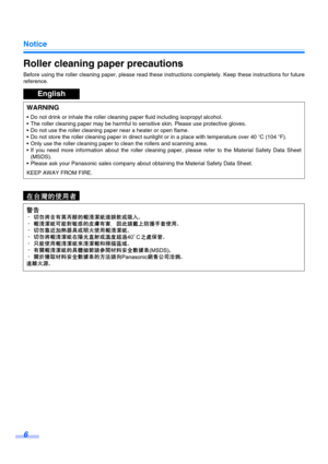 Page 6Notice
6
Roller cleaning paper precautions
Before using the roller cleaning paper, please read these instructions completely. Keep these instructions for future
reference.
English
WARNING
 Do not drink or inhale the roller cleaning paper fluid including isopropyl alcohol.
 The roller cleaning paper may be harmful to sensitive skin. Please use protective gloves.
 Do not use the roller cleaning paper near a heater or open flame.
 Do not store the roller cleaning paper in direct sunlight or in a place...