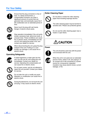 Page 6For Your Safety
6
Operating SafeguardsRoller Cleaning Paper
Power
Ensure that the plug connection is free of 
dust. In a damp environment, a 
contaminated connector can draw a 
significant amount of current that can 
generate heat, and eventually cause fire if 
left unattended over an extended period of 
time.
Never touch the plug with wet hands.
Danger of electric shock exists.
Stop operation immediately if the unit emits 
smoke, excessive heat, abnormal smell, or 
unusual noise. These conditions can...