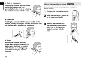 Page 1212
English►Ends  of  mousta\fhe
Holding  the  trimmer  with  the  power 
s

wit\fh  fa\fing  outward,

 trim 
graduall

y  from  the  ends  by  bringing 
the

 blade  in  \fonta\ft  with  the  skin\b
►Sideburns
Holding  the  trimmer  with  the  power  swit\fh  at  the 
bottom,

trim  by  moving  the  trimmer  downward  with 
the

...