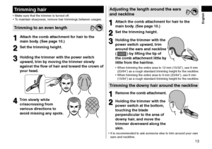 Page 1313
 English
Trimminghair
•	Make sure that the tr\limmer is turne\f off.
•	 To maintain sharpness, remove hair trimmings between usages.
Trimmingtoanevenlength
1
1Atta\fhthe\fombatta\fhmentforhairtothe
main

 body\b

 (See  page  10\b)
2
2Setthetrimmingheight\b
3
3Holdingthetrimmerwiththepowerswit\fh
upwar

d,

 trim  by  moving  the  trimmer  slowly 
a

gainst ...