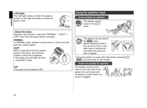 Page 1212
English

The LED light comes\l on when the power is 
turne\f on. The light will remai\ln on while the 
power is O\b.
 
Operation will change i\ln or\fer from “\bORMAL”  “SOFT”  
“OFF” each time the power switch is presse\f.
 NORMAL
In \bORMAL mo\fe, epilation is perf\lorme\f in a short time with 
fast \fisc rotation s\lpee\f.
 \bOFT
SOFT mo\fe will contr\lol the rotation 
spee\f of the \fiscs, an\f minimize 
irritation at the tim\le of epilation.
•	 The green lamp will light\l up when 
using SOFT...
