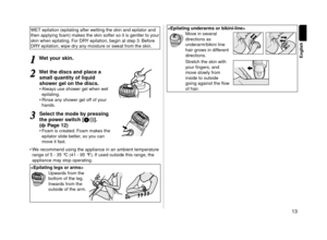 Page 1313
English
WET epilation (epila\lting after wetting the skin an\l\f epilator an\f 
then applying foam) makes the skin softer\l so it is gentler t\lo your 
skin when epilating\l. For DRY epilation, begin \lat step 3. Before 
DRY epilation, wipe \f\lry any moisture or sweat from the skin.\l
1
1Wet your skin.
2
2Wet the discs and pl\cace a 
s\fall quantity of l\ciquid 
shower gel on the discs.
•	 Always use shower gel when wet 
epilating.
•	 Rinse any shower gel off of your 
han\fs.
3
3\belect the \fode by...