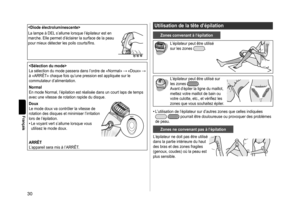 Page 3030
Français

La	lampe	à	DEL	s’allume	lorsque	l’épilateur	est	en	
marche.	Elle	permet	d’éclairer	la	surface	de	la	peau	
pour	mieux	détecter	les	poils	courts/fi	ns.

La	sélection	du	mode	passera	dans	l’ordre	de	«Normal»		«Doux»		
à	«ARRÊT»	chaque	fois	qu’une	pression	est	appliquée	sur	le	
commutateur	d’alimentation.
Normal
En	mode	Normal,	l’épilation	est	réalisée	dans	un	court	laps	de	temps	
avec	une	vitesse	de	rotation	rapide	du	disque.
Doux
Le	mode	doux	va	contrôler	la	vitesse	de	
rotation...