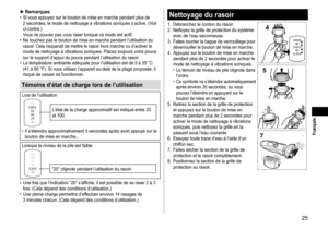 Page 2525
 Français
►Remarques	• Si 	 vous 	 appuyez 	 sur 	 le 	 bouton 	 de 	 mise 	 en 	 marche 	 pendant 	 plus 	 de 	2
	 secondes, 	 le 	 mode 	 de 	 nettoyage 	 à 	 vibrations 	 soniques 	 s’active. 	 (Voir 	
ci

- contre.)	
Vous
	 ne 	 pouvez 	 pas 	 vous 	 raser 	 lorsque 	 ce 	 mode 	 est 	 actif.
	• Ne

	 touchez 	 pas 	 le 	 bouton 	 de 	 mise 	 en 	 marche 	 pendant 	 l’utilisation 	 du 	
rasoir

. 	 Cela 	 risquerait 	 de 	 mettre 	 le 	 rasoir 	 hors 	 marche 	 ou 	 d’activer 	 le 	
mode...