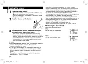 Page 1212
Using the shaver
1
1Press the power switch. 
• The power cannot be turned on when the switch lock lamp 
() blinks, as the power switch is locked.  
Press the power switch for more than 2 seconds to unlock. 
(See pages 9 and 10.)
2
2Hold the shaver as illustrated.
3
3Shave by slowly gliding the shaver over your 
face against the grain of the beard.
 
• Start shaving by applying gentle pressure to your face. 
Stretch your skin with your free hand and move the shaver 
back and forth in the direction of...