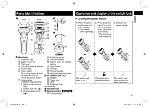 Page 99
Parts identification






  




a
a
c
b
d






FrontBack

ES-LT5N

A Main body
1
 Protective cap
2  System outer foil
3  Foil frame
4  Foil frame release buttons
5  Thumb rest
6  Power switch 
To turn the shaver on and 
off and also lock and 
unlock the power switch.
7  Lamp display
a.  Battery capacity lamp
b.  Shaving sensor lamp  
(
)
c.  Switch lock lamp ()
d.  Charge status lamp  
(
) 8
 Appliance socket
9  Outer foil section
:  System outer foil release 
buttons
;  Inner...