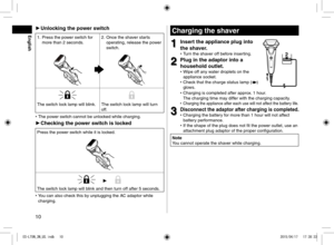 Page 1010
 
► Unlocking the power switch
1. Press the power switch for 
more than 2 seconds. 2.
 Once the shaver starts 
operating, release the power 
switch.
The switch lock lamp will blink. The switch lock lamp will turn 
off.
 
• The power switch cannot be unlocked while charging.
 
► Checking the power switch is locked
Press the power switch while it is locked.
The switch lock lamp will blink and then turn off after 5 seconds.
 
• You can also check this by unplugging the AC adaptor while 
charging....