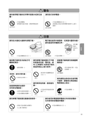 Page 11請勿弄溼。
蒸煮時，請勿打開外蓋。
(可能會造成燙傷。)
11
 警™
 注意
拔插頭時請抓住插頭，
切勿抓住電線拔。
(並抓住插座拔插頭。)
(可造成觸電或電擊。)
將內鍋取出前或未在使用電
子鍋時，請確保已將設備從
電源插座上拔出。
確保電子鍋完全冷卻後方可
觸摸或清洗。
(避免燙傷。)
移動電子鍋時請勿按鍋蓋開
關按鈕。
(若外蓋被打開，可造
成燙傷。)
請勿將電子鍋放置在牆邊或傢俱旁。
(蒸氣可造成變色或變形)
小心電子鍋蒸氣。
請勿使用本電器隨附電線以外的其他電線，
也勿使用其他電器的電線。
(可造成觸電或火災。)
拔插頭(可造成觸電。)
請勿在水邊或火邊操作該電子鍋。
(可造成觸電或火災。)
電子鍋在使用中會發熱，尤其是内蓋和內鍋。
請勿直接用手觸摸它們。
(可造成燙傷。)請勿觸摸。 請勿觸
摸内
蓋及內
鍋。
請勿將其他的鍋、壺放進內
鍋。
(可造成更高溫度而燙
傷手。) (使用時可能翻倒造成
火災。)
請勿將電子鍋放置在不平穩
的表面或毛毯、電毛毯、桌
布	(乙烯塑料)	或其他不能抗
高溫的物品上進行使用。
使用前
禁止
禁止
禁止
請勿觸摸。
禁止
禁止禁止...