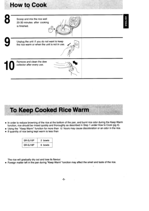 Page 6How to Gook
Scoop and mix the rice well
20-30 minutes after cooking
is finished. A9vlt	/
Unplug the unit if you do not want to keep
the rice warm or when the unit is not in use.
.:a:r::r
1 0 
fft::,:? :l:.i?:[n1-
I
I
In order to reduce browning of the rice at the bottom of the pan, and burnt rice odor during the Keep Warm
function, rice should be rinsed quickly and thoroughly as described in Step 1 under How to Cook (pg 4).
Using the  Keep Warm function for more than 12 hours may cause discoloration or...