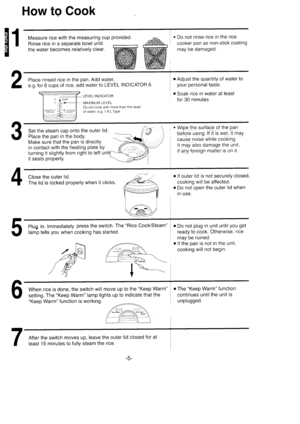 Page 6E1
How to Cook
Place rinsed rice in the pan. Add water,
e.g. for 6 cups of rice, add water to LEVEL INDICATOR 6.
. Do not rinse rice in the rice
cooker pan as non-stick coating
may be damaged.
r Adjust the quantity of water
your personal taste.
r Soak rice in water at least
for 30 minutes.L ICUPr3-+-fL
- --l- =..,j, .:..--8. ... ,-- r;,.. .l  -:. , : ,
LEVEL INDICATOR
IVIAXIMUI\,4 LEVELDo not cook with more than this levelof water, e.g. 1.8 L Type.
Set the steam cap onto the outer lid.
Place the pan in...
