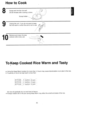 Page 7How to Cook
Scoop and mix the rice well
20-30 minutes after cooking is done.
Unplug the unit if you do not want to keep
the rice warm or when the unit is not in use.
1 0 
i:ffi? xt3,i:?J::i*
To Keep Cooked Rice Warm and TastY
r Using the Keep Warm function for more than 12 hours may cause discoloration or an odor in the rice.
r lf quantity of rice to be kept warm is less than
SR-TE18N 6 bowlfuls 116cups) ,
Sr-rE1s r 4 bowlluls (4 cups) l
9R rE]!ryf z b9wlts 1z cttos) l
the rice will gradually dry out and...