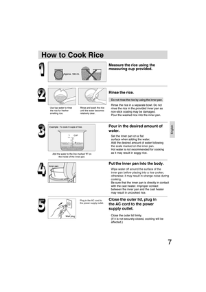 Page 7English
7
Close the outer lid, plug in 
the AC cord to the power 
supply outlet. Pour in the desired amount of 
water.Plug in the AC cord to 
the power supply outlet.
How to Cook Rice
Wipe water off around the surface of the 
inner pan before placing into a rice cooker, 
otherwise; it may result in strange noise during 
cooking. the scale marked on the inner pan.
SR-TEG18-EN.indd   Sec1:7SR-TEG18-EN.indd   Sec1:79/19/06   2:39:20 PM9/19/06   2:39:20 PM 