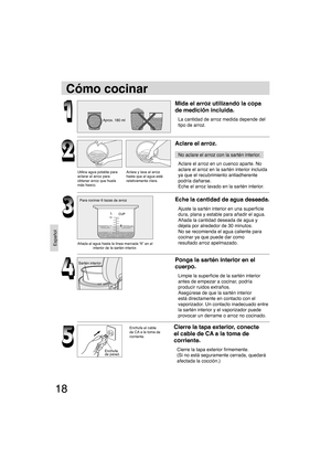 Page 1818
Español
Cómo cocinar
Mida el arroz utilizando la copa 
de medición incluida.
La cantidad de arroz medida depende del 
tipo de arroz.
Aclare el arroz.
No aclare el arroz con la sartén interior.
Aclare el arroz en un cuenco aparte. No 
aclare el arroz en la sartén interior incluida 
ya que el recubrimiento antiadherente 
podría dañarse.
Eche el arroz lavado en la sartén interior.
Eche la cantidad de agua deseada.
Ajuste la sartén interior en una superﬁ cie 
dura, plana y estable para añadir el agua....