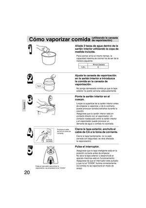 Page 2020
Español
Cómo vaporizar comida
Añada 2 tazas de agua dentro de la 
sartén interior utilizando la copa de
medida incluida.
Para cocinar arroz al mismo tiempo, la 
capacidad máxima de cocinar ha de ser de la 
manera siguiente:
Ajuste la canasta de vaporización 
en la sartén interior e introduzca 
la comida en la canasta de 
vaporización.
No ponga demasiada comida ya que la tapa 
exterior no podrá cerrarse adecuadamente.
Ponta la sartén interior en el 
cuerpo.
Limpie la superﬁ cie de la sartén interior...