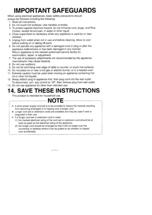 Page 2IMPORTANT SAFEGUARDS
When using electrical appliances, basic safety precautions should
always be followed including the following:
1. Read all instructions.
2. Do not touch hot surfaces. Use handles or knobs.
3. To protect against electrical hazard, do not immerse cord, plugs, and Rice
Cooker, except lid and pan, in water or other liquid.
4. Close supervision is necessary when any appliance is used by or near
children.
5. Unplug from outlet when not in use and before cleaning. Allow to cool
before...