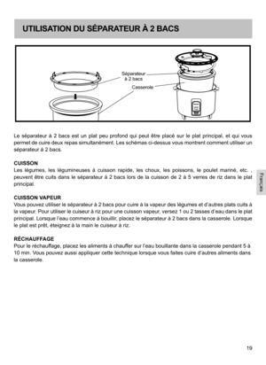 Page 1919
Le  séparateur  à  2  bacs  est  un  plat  peu  profond  qui  peut  être  placé  sur  le  plat  principal,  et  qui  vous 
permet de cuire deux repas simultanément. Les schémas ci-dessus vous montrent comment utiliser un 
séparateur à 2 bacs.
CUISSON
Les  légumes,  les  légumineuses  à  cuisson  rapide,  les  choux,  les  poissons,  le  poulet  mariné,  etc.  , 
peuvent  être  cuits  dans  le  séparateur  à  2  bacs  lors  de  la  cuisson  de  2  à  5 verres  de  riz  dans  le  plat 
principal....