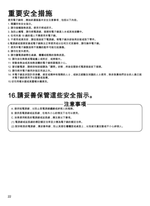 Page 2222
使用電子鍋時，應始終遵循基本安全注意事項，包括以下內容。
1. 閱讀所有安全指示。
2. 請勿接觸發熱表面。使用手柄或把手。
3.  為防止觸電，請勿將電源線、插頭和電子鍋浸入水或其他液體中。
4. 任何未滿 18 歲的個人不應使用本電子鍋。
5.  不使用或清洗前，請從插座拔下電源線。等電子鍋冷卻後再安裝或取下零件。
6. 電源線或插頭受損或電子鍋無法正常使用或以任何方式受損時，請勿操作電子鍋。
7. 使用本電子鍋製造商不推薦的配件可能引起損傷。
8. 請勿在室外使用。
9. 請勿讓電源線懸在桌緣、櫃檯或粗糙的發熱表面。
10. 請勿放在熱氣或電磁爐上或附近，或烤箱中。
11. 移動含熱油或其他熱液體的電子鍋時要極其小心。
12.   要切斷電源，請將控制按鈕調為「關閉」狀態，然後從壁掛式電源插座拔下插頭。
13. 請勿將本電子鍋用於指定用途之外。
14.  本電子鍋並非設計供身體、感官或精神有殘障的人士，或缺乏經驗及知識的人士使用，除非負責他們安全的人員已就
本電子鍋的使用予以監督或指導。
15.切勿用噴水器或高壓噴水機清洗。
A. 提供短電源線，以防止長電源線纏繞或絆倒人的風險。
B....