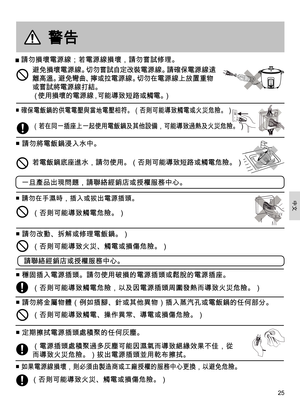 Page 2525
警告
 請勿損壞電源線；若電源線損壞，請勿嘗試修理。
■  確保電飯鍋的供電電壓與當地電壓相符。（否則可能導致觸電或火災危險。） 
■ 請勿將電飯鍋浸入水中。
■ 請勿在手濕時，插入或拔出電源插頭。
（若在同一插座上一起使用電飯鍋及其他設備，可能導致過熱及火災危險。） 
避免損壞電源線。切勿嘗試自定改裝電源線。請確保電源線遠
離高溫。避免彎曲、擰或拉電源 線。切勿在電源 線上放置重物
或嘗試 將電源線打結。
（使用損壞的電源線，可能導致短路或觸電。）
（否則可能導致觸電危險。）
若電飯鍋底座進水，請勿使用。（否則可能導致短路或觸電危險。）
一旦產品出現問題，請聯絡經銷店或授權服務中心。
■ 請勿改動、拆
4