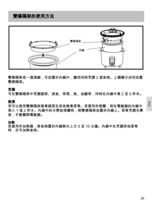 Page 2929
雙碟隔架是一個淺鍋，可放置於內鍋中，讓您同時烹調 2 道食物。上圖顯示如何放置
雙碟隔架。
烹調
可在雙碟隔架中烹調蔬菜、速食、芽菜、魚、油雞等，同時在內鍋中煮 2 至 5 杯米。
蒸煮
您可以使用雙碟隔架蒸煮蔬菜及其他蒸煮菜肴。若要用作蒸籠，則在電飯鍋的內鍋中
倒入 1 或 2 杯水。內鍋中的水開始沸騰時，將雙碟隔架放置於內鍋上。菜肴烹調完畢
後，手動關閉電飯鍋。
加熱  
若要用作加熱器，將食物置於內鍋熱水上方 5 至 10 分鐘。內鍋中在烹調其他菜肴
時，亦可加熱食物。
雙碟隔架的使用方法
內鍋
雙碟隔架
中文 