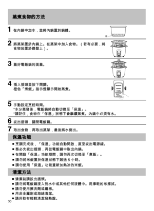 Page 3030
蒸煮食物的方法
   在內鍋中加水，並將內鍋置於鍋體。
   將蒸架置於內鍋上。在蒸架中加入食物。（若有必要，將
食物放置於碟盤上）。 
  蓋好電飯鍋的面蓋。
   插入插頭並按下開關。  
橙色「煮飯」指示燈顯示開始蒸煮。
   手動設定烹飪時間。 
*水分蒸發後，電飯鍋將自動切換至「保溫」。 
*請記住，食物在「保溫」狀態下會繼續蒸煮。內鍋中必須有水。
  拔出插頭，關閉電飯鍋。
  取出食物，再取出蒸架，最後將水倒出。
水
保溫功能 
清潔方法
■ 烹調完成後，「保溫」功能自動開啟，直至拔出電源線。
■ 務必先拔出插頭，再從電飯鍋中取出內鍋。
■ 在開啟「保溫」功能期間，請勿再次切換至「煮飯」。
■ 請勿將米飯置於保溫狀態下超過 5 小時。
■ 請勿使用「保溫」功能重新加熱冷的米飯。
■ 清潔前請拔出插頭。
■ 請勿將電飯鍋浸入到水中或其他任何液體中。用擰乾的布擦拭。
■ 請勿使用擦洗劑或鋼棉。
■ 用非金屬刷或海綿清潔。
■ 請用乾布輕輕清潔發熱盤。 