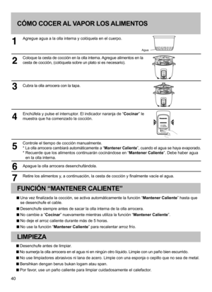 Page 4040
CÓMO COCER AL VAPOR LOS ALIMENTOS
Agregue agua a la olla interna y colóquela en el cuerpo.
Coloque la cesta de cocción en la olla interna. Agregue alimentos en la 
cesta de cocción, (colóquela sobre un plato si es necesario).
Cubra la olla arrocera con la tapa.
Enchúfela y pulse el interruptor. El indicador naranja de “Cocinar” le 
muestra que ha comenzado la cocción.
Controle el tiempo de cocción manualmente.
* La olla arrocera cambiará automáticamente a “Mantener Caliente”, cuando el agua se haya...