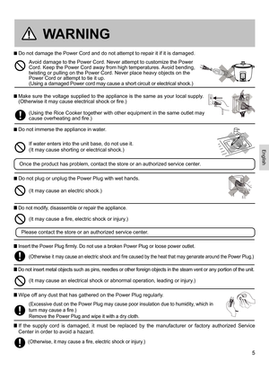 Page 55
WARNING
 Do not damage the Power Cord and do not attempt to repair it if it is damaged.
  Make sure the voltage supplied to the appliance is the same as your local supply. (Otherwise it may cause electrical shock or fire.) 
 Do not immerse the appliance in water.
 Do not plug or unplug the Power Plug with wet hands.
(Using the Rice Cooker together with other equipment in the same outlet may cause overheating and fire.)
Avoid damage to the Power Cord. Never attempt to customize the Power Cord. Keep the...