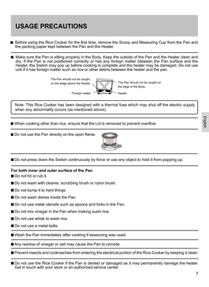 Page 77
USAGE PRECAUTIONS
    Before using the Rice Cooker for the first time, remove the Scoop and Measuring Cup from the Pan and the packing paper kept between the Pan and the Heater. 
    Make sure the Pan is sitting properly in the Body. Keep the outside of the Pan and the Heater clean and dry.  If  the  Pan  is  not  positioned  correctly  or  has  any  foreign  matter  between  the  Pan  surface  and  the Heater, the Switch may pop up before cooking is complete and the heater may be damaged. Do not use...