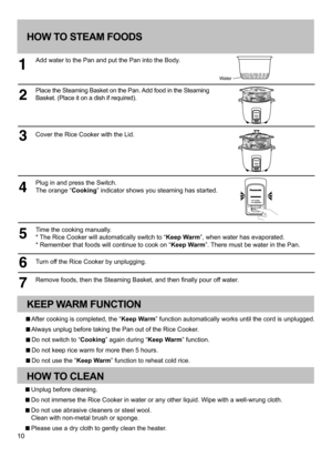 Page 1010
HOW TO STEAM FOODS
Add water to the Pan and put the Pan into the Body.
Place the Steaming Basket on the Pan. Add food in the Steaming 
Basket. (Place it on a dish if required).
Cover the Rice Cooker with the Lid.
Plug in and press the Switch. 
The orange “Cooking” indicator shows you steaming has started.
Time the cooking manually.
* The Rice Cooker will automatically switch to “Keep Warm”, when water has evaporated.
* Remember that foods will continue to cook on “Keep Warm”. There must be water in...