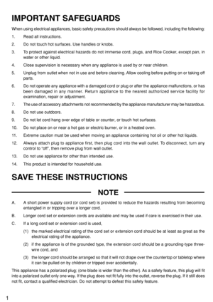 Page 21
IMPORTANT SAFEGUARDS
When using electrical appliances, basic safety precautions should always be followed, including the following:
1. Read all instructions.
2. Do not touch hot surfaces. Use handles or knobs.
3. To protect against electrical hazards do not immerse cord, plugs, and Rice Cooker, except pan, in
water or other liquid.
4. Close supervision is necessary when any appliance is used by or near children.
5. Unplug from outlet when not in use and before cleaning. Allow cooling before putting on...